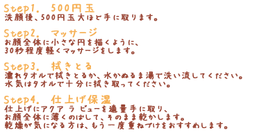 「Step1. たっぷりと」洗顔後、たっぷりと手に取ります。「Step2. マッサージ」お顔全体に小さな円を描くように、30秒程度軽くマッサージをします。「Step3. 拭きとる」濡れタオルで拭きとるか、水かぬるま湯で洗い流してください。水気はタオルで十分に拭き取ってください。「Step4. 仕上げ保湿」仕上げにアクア ラ ビューを適量手に取り、お顔全体に薄くのばして、そのまま乾かします。乾燥が気になる方は、もう一度重ねづけをおすすめします。