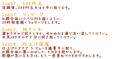 「Step1.　たっぷりと」洗顔後、たっぷりと手に取ります。「Step2.　マッサージ」お顔全体に小さな円を描くように、30秒程度軽くマッサージをします。「Step3.　拭きとる」濡れタオルで拭きとるか、水かぬるま湯で洗い流してください。水気はタオルで十分に拭き取ってください。「Step4.　仕上げ保湿」仕上げにアクア ラ ビューを適量手に取り、お顔全体に薄くのばして、そのまま乾かします。乾燥が気になる方は、もう一度重ねづけをおすすめします。