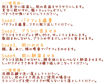 「-ご使用前-」肌を充分に保湿し、肌の表面をサラサラにします。充分に乾かすか、軽くティッシュオフしてベタつきが無いようにしてください。「Step1.　パナフィを適量」パナフィを適量、フタに取り出してください。「Step2.　ブラシに含ませる」ブラシをフタにグッと押し付け、ゆっくりとまわします。数回まわしながら、ブラシの中までしっかりと含ませます。「Step3.　肌にのせる」額、鼻、あご、頬の順番でパナフィをのせます。「Step4.　肌に馴染ませる」ブラシを回転させながら、顔全体にまんべんなく馴染ませます。しっかりメイクされる方は繰り返しおこなってください。「-ご使用後-」洗顔石鹸で洗い落としてください。ただし、他のメイク用品をご使用の場合はクレンジングを使いメイクが残らないよう落としてください。