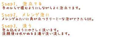 「Step1.　泡立てる」手のひらで揉むようにしながらよく泡立てます。「Step2.　メレンゲ泡に」メレンゲみたいに角が立つクリーミーな泡ができたらOK。「Step3.　洗う」包み込むようにやさしく洗います。洗顔後は水かぬるま湯で洗い流します。