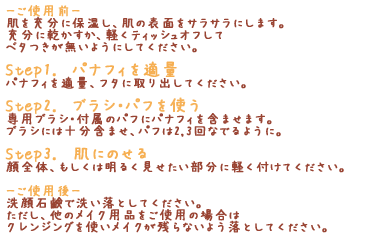 「-ご使用前-」肌を充分に保湿し、肌の表面をサラサラにします。充分に乾かすか、軽くティッシュオフしてベタつきが無いようにしてください。「Step1. パナフィを適量」パナフィを適量、フタに取り出してください。「Step2. ブラシ・パフを使う」専用ブラシ・付属のパフにパナフィを含ませます。ブラシには十分含ませ、パフは2,3回なでるように。「Step3. 肌にのせる」顔全体、もしくは明るく見せたい部分に軽く付けてください。「-ご使用後-」洗顔石鹸で洗い落としてください。ただし、他のメイク用品をご使用の場合はクレンジングを使いメイクが残らないよう落としてください。