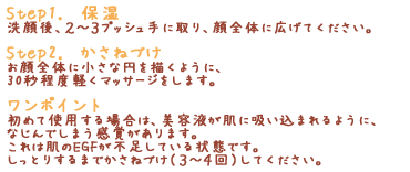 「Step1.　保湿」洗顔後、２～３プッシュ手に取り、顔全体に広げてください。「Step2.　かさねづけ」お顔全体に小さな円を描くように、30秒程度軽くマッサージをします。「ワンポイント」初めて使用する場合は、美容液が肌に吸い込まれるように、なじんでしまう感覚があります。これは肌のEGFが不足している状態です。しっとりするまでかさねづけ（３～４回）してください。