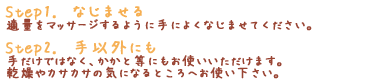 「Step1. なじませる」適量をマッサージするように手によくなじませてください。「Step2. 手以外にも」手だけではなく、かかと等にもお使いいただけます。乾燥やカサカサの気になるところへお使い下さい。