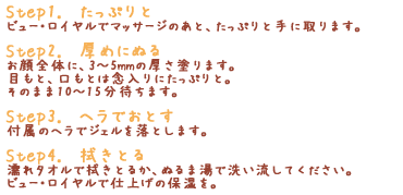 「Step1.　たっぷりと」ビュー・ロイヤルでマッサージのあと、たっぷりと手に取ります。「Step2.　厚めにぬる」お顔全体に、3～5mmの厚さ塗ります。目もと、口もとは念入りにたっぷりと。そのまま10～15分待ちます。「Step3.　ヘラでおとす」付属のヘラでジェルを落とします。「Step4.　拭きとる」濡れタオルで拭きとるか、ぬるま湯で洗い流してください。ビュー・ロイヤルで仕上げの保湿を。