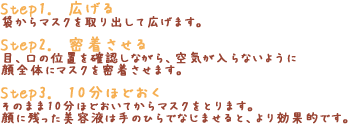 「Step1.　広げる」袋からマスクを取り出して広げます。「Step2.　密着させる」目、口の位置を確認しながら、空気が入らないよう顔全体にマスクを密着させます。「Step3.　10分ほどおく」そのまま10分ほどおいてからマスクをとります。顔に残った美容液は手のひらでなじませると、より効果的です。