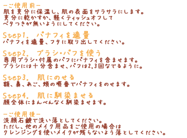 -「ご使用前-」肌を充分に保湿し、肌の表面をサラサラにします。充分に乾かすか、軽くティッシュオフしてベタつきが無いようにしてください。「Step1.　パナフィを適量」パナフィを適量、フタに取り出してください。「Step2.　ブラシ・パフを使う」専用ブラシ・付属のパフにパナフィを含ませます。ブラシには十分含ませ、パフは2,3回なでるように。「Step3.　肌にのせる」額、鼻、あご、頬の順番でパナフィをのせます。「Step4.　肌に馴染ませる」顔全体にまんべんなく馴染ませます。「-ご使用後-」洗顔石鹸で洗い落としてください。ただし、他のメイク用品をご使用の場合はクレンジングを使いメイクが残らないよう落としてください。