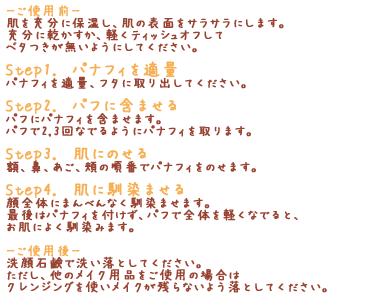 「-ご使用前-」肌を充分に保湿し、肌の表面をサラサラにします。充分に乾かすか、軽くティッシュオフしてベタつきが無いようにしてください。「Step1. パナフィを適量」パナフィを適量、フタに取り出してください。「Step2. パフに含ませる」パフにパナフィを含ませます。パフで2,3回なでるようにパナフィを取ります。「Step3. 肌にのせる」額、鼻、あご、頬の順番でパナフィをのせます。「Step4. 肌に馴染ませる」顔全体にまんべんなく馴染ませます。最後はパナフィを付けず、パフで全体を軽くなでると、お肌によく馴染みます。「-ご使用後-」洗顔石鹸で洗い落としてください。ただし、他のメイク用品をご使用の場合はクレンジングを使いメイクが残らないよう落としてください。
