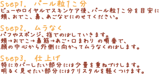 「Step1. パール粒１こ分」ビューやロイヤルでスキンケア後、パール粒１こ分を目安に頬、おでこ、鼻、あごなどにのせてください。「Step2. ムラなく」パフやスポンジ、指でのばしていきます。頬→おでこ→鼻筋→あご・口まわり の順番で、顔の中心から外側に向かってムラなくのばします。「Step3. 仕上げ」特にカバーしたい部分には少量を重ねづけします。明るく見せたい部分にはクリスタルを軽くつけます。