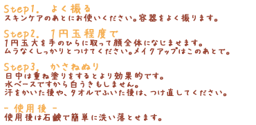 「Step1.　よく振る」スキンケアのあとにお使いください。容器をよく振ります。「Step2.　１円玉程度で」１円玉大を手のひらに取って顔全体になじませます。ムラなくしっかりとつけてください。メイクアップはこのあとで。「Step3.　かさねぬり」日中は重ね塗りをするとより効果的です。水ベースですから白うきもしません。汗をかいた後や、タオルでふいた後は、つけ直してください。「- 使用後 -」使用後は石鹸で簡単に洗い落とせます。
